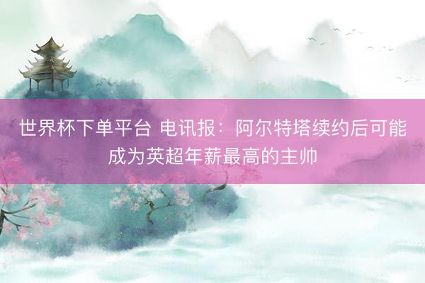 世界杯下单平台 电讯报:阿尔特塔续约后可能成为英超年薪最高的主帅