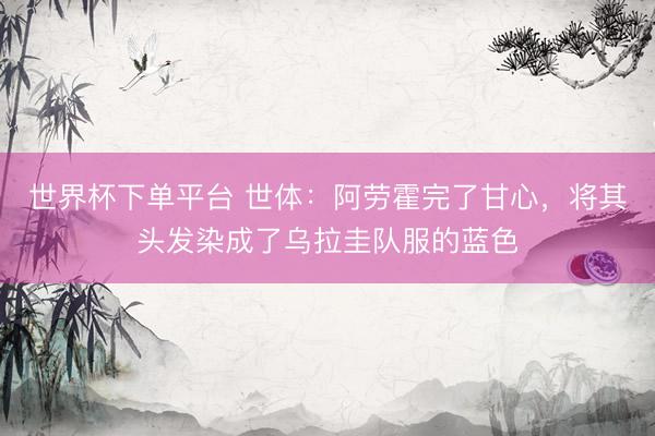 世界杯下单平台 世体：阿劳霍完了甘心，将其头发染成了乌拉圭队服的蓝色