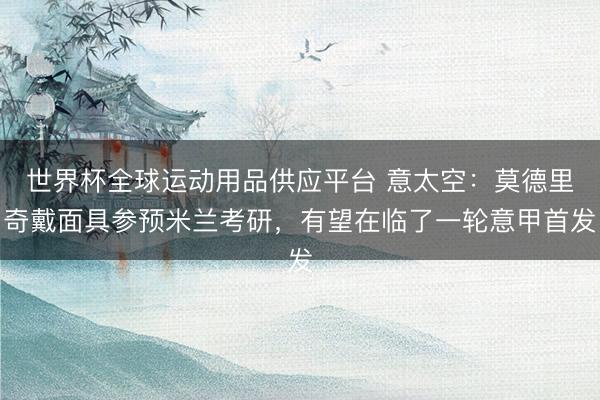 世界杯全球运动用品供应平台 意太空：莫德里奇戴面具参预米兰考研，有望在临了一轮意甲首发