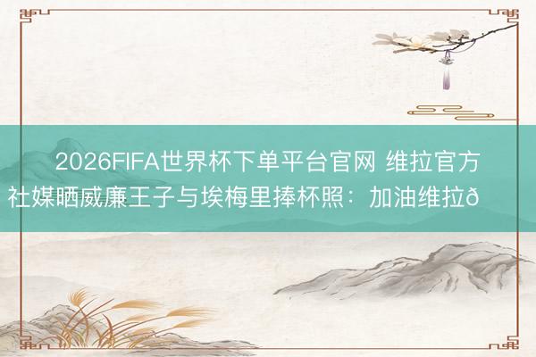 2026FIFA世界杯下单平台官网 维拉官方社媒晒威廉王子与埃梅里捧杯照：加油维拉👑