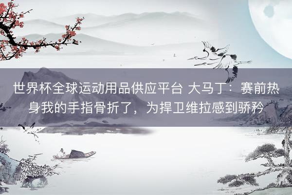 世界杯全球运动用品供应平台 大马丁：赛前热身我的手指骨折了，为捍卫维拉感到骄矜