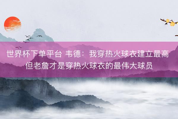 世界杯下单平台 韦德：我穿热火球衣建立最高 但老詹才是穿热火球衣的最伟大球员