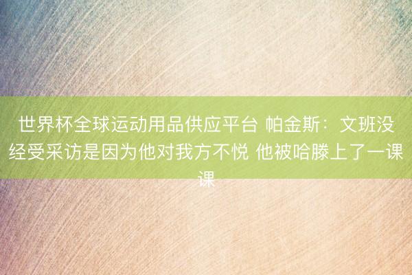 世界杯全球运动用品供应平台 帕金斯：文班没经受采访是因为他对我方不悦 他被哈滕上了一课