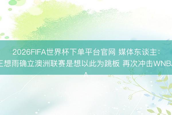2026FIFA世界杯下单平台官网 媒体东谈主:王想雨确立澳洲联赛是想以此为跳板 再次冲击WNBA