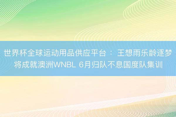 世界杯全球运动用品供应平台 ：王想雨乐龄逐梦将成就澳洲WNBL 6月归队不息国度队集训