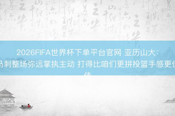 2026FIFA世界杯下单平台官网 亚历山大：马刺整场弥远掌执主动 打得比咱们更拼投篮手感更佳