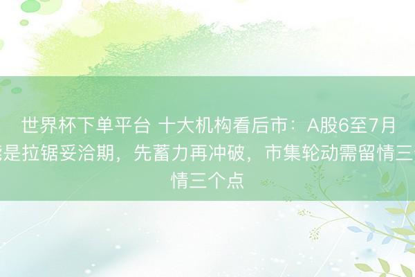 世界杯下单平台 十大机构看后市：A股6至7月可能是拉锯妥洽期，先蓄力再冲破，市集轮动需留情三个点