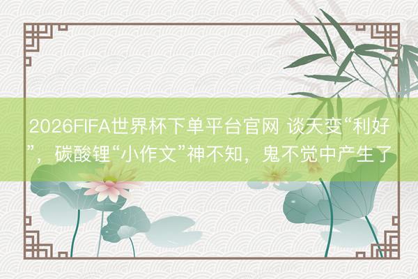 2026FIFA世界杯下单平台官网 谈天变“利好”，碳酸锂“小作文”神不知，鬼不觉中产生了