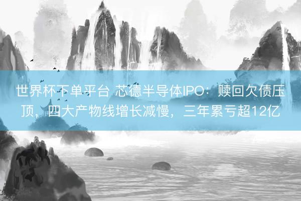 世界杯下单平台 芯德半导体IPO：赎回欠债压顶，四大产物线增长减慢，三年累亏超12亿