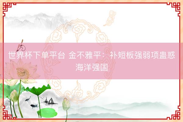 世界杯下单平台 金不雅平：补短板强弱项蛊惑海洋强国