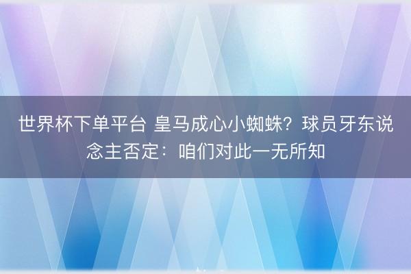 世界杯下单平台 皇马成心小蜘蛛？球员牙东说念主否定：咱们对此一无所知
