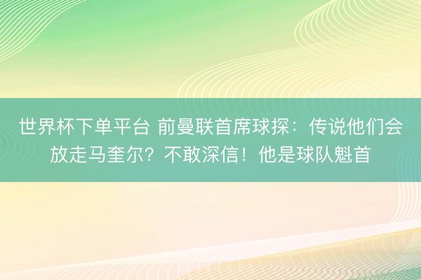 世界杯下单平台 前曼联首席球探：传说他们会放走马奎尔？不敢深信！他是球队魁首