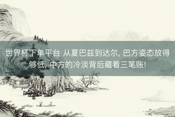 世界杯下单平台 从夏巴兹到达尔, 巴方姿态放得够低, 中方的冷淡背后藏着三笔账!