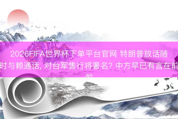 2026FIFA世界杯下单平台官网 特朗普放话随时与赖通话， 对台军售行将署名? 中方早已有言在前