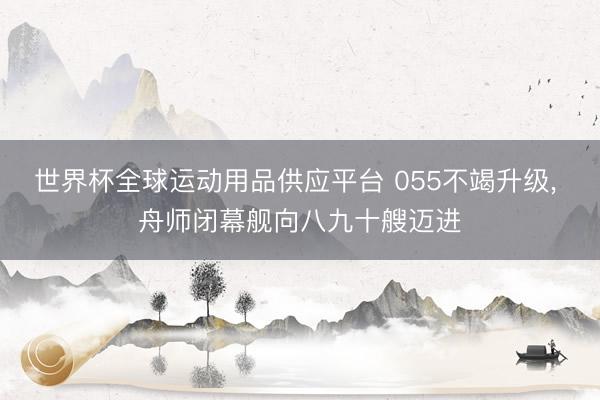 世界杯全球运动用品供应平台 055不竭升级， 舟师闭幕舰向八九十艘迈进