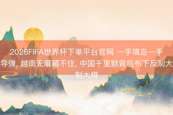 2026FIFA世界杯下单平台官网 一手填岛一手购导弹， 越南无餍藏不住， 中国千里默背后布下反制大棋