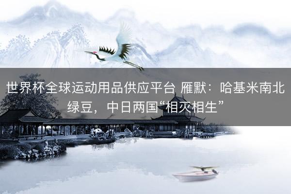 世界杯全球运动用品供应平台 雁默：哈基米南北绿豆，中日两国“相灭相生”