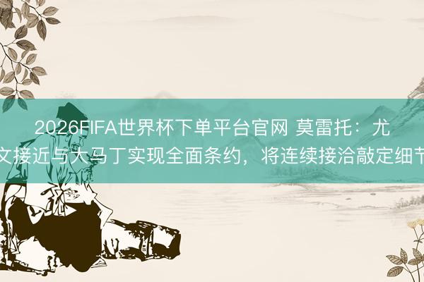 2026FIFA世界杯下单平台官网 莫雷托：尤文接近与大马丁实现全面条约，将连续接洽敲定细节