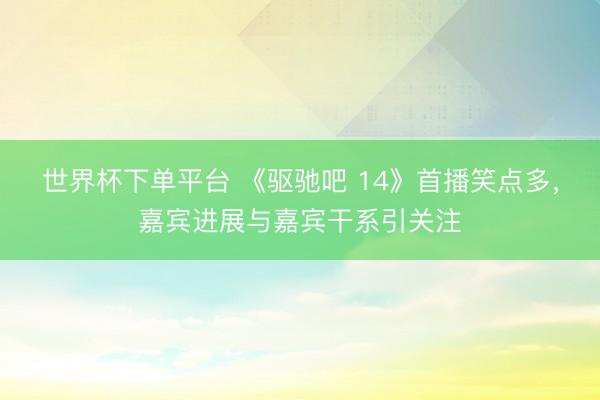 世界杯下单平台 《驱驰吧 14》首播笑点多，嘉宾进展与嘉宾干系引关注