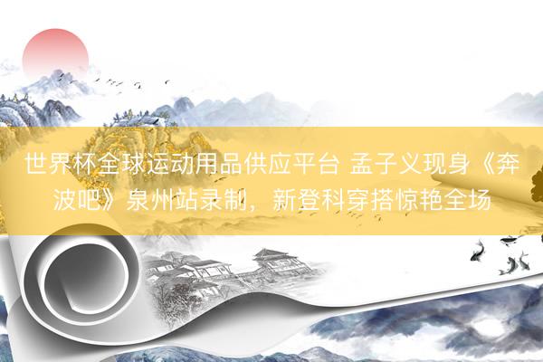 世界杯全球运动用品供应平台 孟子义现身《奔波吧》泉州站录制，新登科穿搭惊艳全场