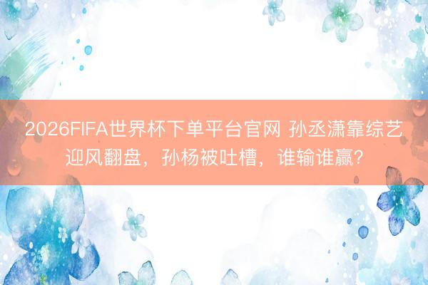 2026FIFA世界杯下单平台官网 孙丞潇靠综艺迎风翻盘,孙杨被吐槽,谁输谁赢?