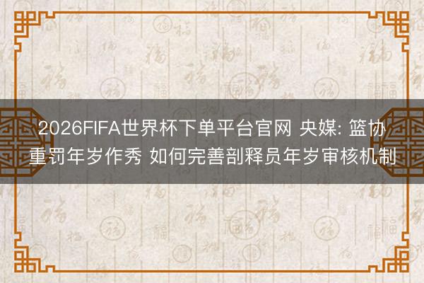 2026FIFA世界杯下单平台官网 央媒: 篮协重罚年岁作秀 如何完善剖释员年岁审核机制
