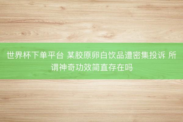 世界杯下单平台 某胶原卵白饮品遭密集投诉 所谓神奇功效简直存在吗