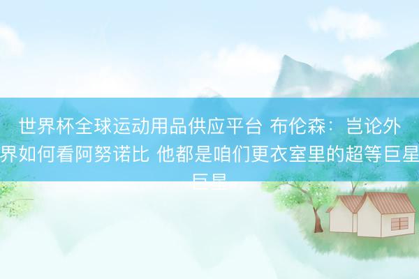 世界杯全球运动用品供应平台 布伦森：岂论外界如何看阿努诺比 他都是咱们更衣室里的超等巨星