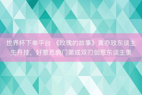 世界杯下单平台 《玫瑰的故事》黄亦玫东谈主生开挂，好意思貌门第成双刃剑惹东谈主羡