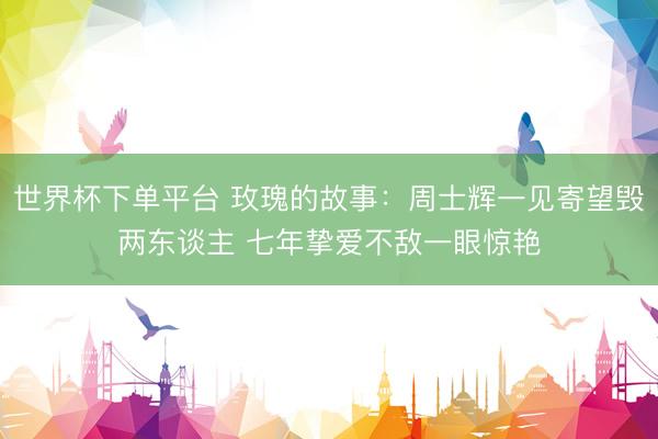 世界杯下单平台 玫瑰的故事：周士辉一见寄望毁两东谈主 七年挚爱不敌一眼惊艳