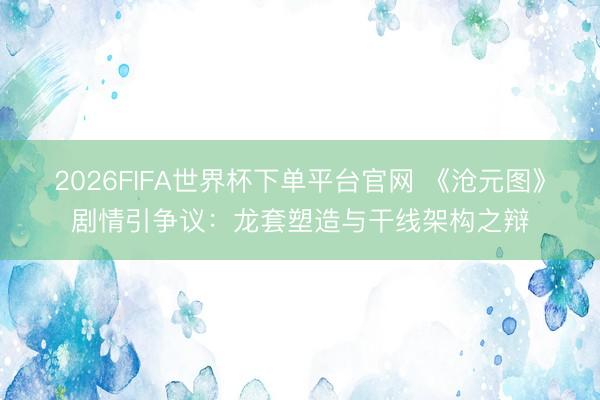 2026FIFA世界杯下单平台官网 《沧元图》剧情引争议：龙套塑造与干线架构之辩