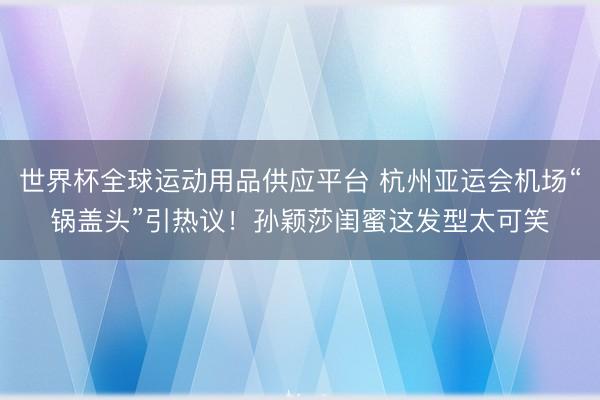 世界杯全球运动用品供应平台 杭州亚运会机场“锅盖头”引热议！孙颖莎闺蜜这发型太可笑