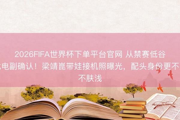 2026FIFA世界杯下单平台官网 从禁赛低谷到北电副确认!梁靖崑带娃接机照曝光,配头身份更不肤浅