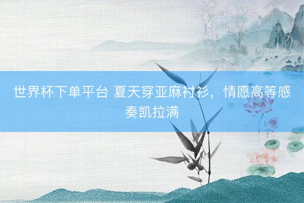 世界杯下单平台 夏天穿亚麻衬衫，情愿高等感奏凯拉满