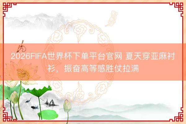 2026FIFA世界杯下单平台官网 夏天穿亚麻衬衫，振奋高等感胜仗拉满