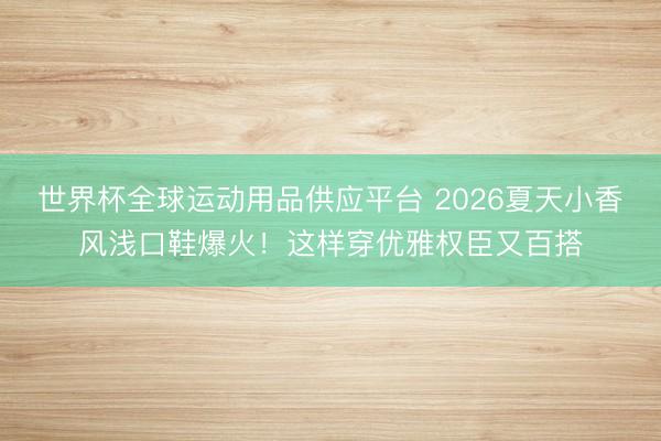 世界杯全球运动用品供应平台 2026夏天小香风浅口鞋爆火！这样穿优雅权臣又百搭