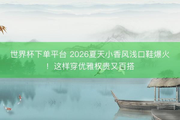 世界杯下单平台 2026夏天小香风浅口鞋爆火！这样穿优雅权贵又百搭