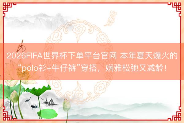 2026FIFA世界杯下单平台官网 本年夏天爆火的“polo衫+牛仔裤”穿搭，娴雅松弛又减龄！
