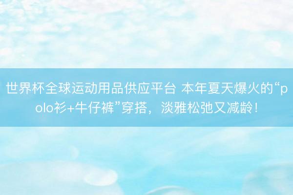 世界杯全球运动用品供应平台 本年夏天爆火的“polo衫+牛仔裤”穿搭，淡雅松弛又减龄！