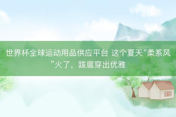世界杯全球运动用品供应平台 这个夏天“柔系风”火了，跋扈穿出优雅