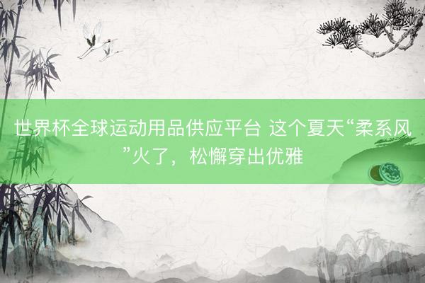世界杯全球运动用品供应平台 这个夏天“柔系风”火了，松懈穿出优雅