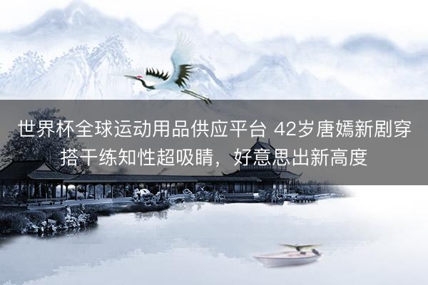 世界杯全球运动用品供应平台 42岁唐嫣新剧穿搭干练知性超吸睛，好意思出新高度