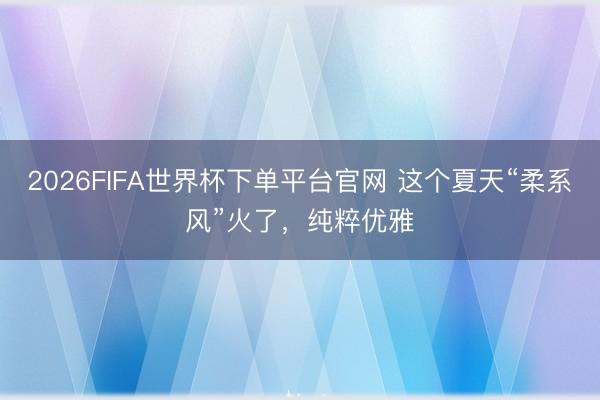 2026FIFA世界杯下单平台官网 这个夏天“柔系风”火了,纯粹优雅
