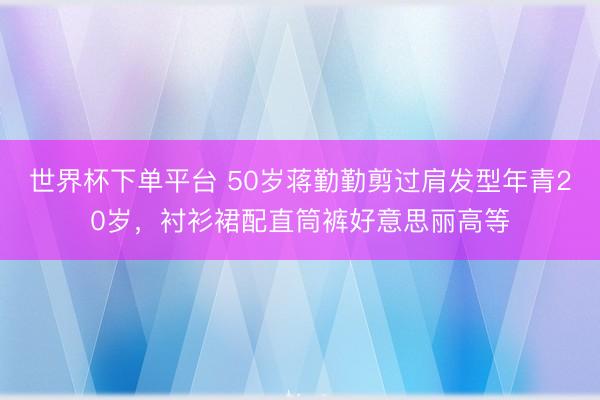 世界杯下单平台 50岁蒋勤勤剪过肩发型年青20岁，衬衫裙配直筒裤好意思丽高等
