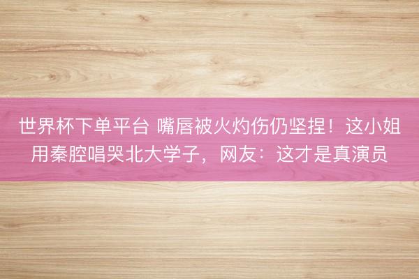 世界杯下单平台 嘴唇被火灼伤仍坚捏！这小姐用秦腔唱哭北大学子，网友：这才是真演员
