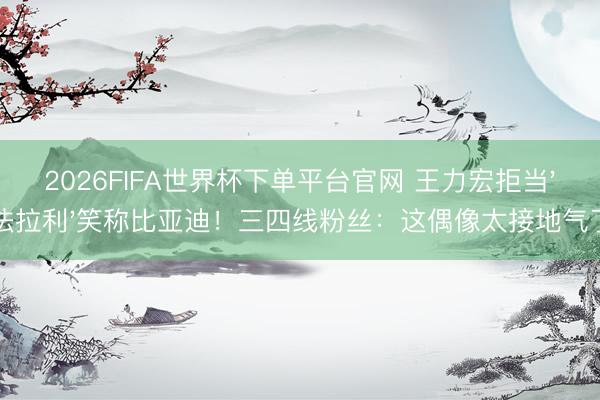 2026FIFA世界杯下单平台官网 王力宏拒当'法拉利'笑称比亚迪！三四线粉丝：这偶像太接地气了