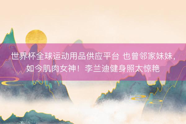 世界杯全球运动用品供应平台 也曾邻家妹妹，如今肌肉女神！李兰迪健身照太惊艳