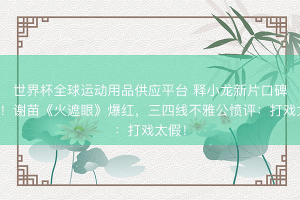 世界杯全球运动用品供应平台 释小龙新片口碑崩盘！谢苗《火遮眼》爆红，三四线不雅公愤评：打戏太假！