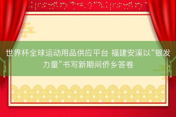 世界杯全球运动用品供应平台 福建安溪以“银发力量”书写新期间侨乡答卷