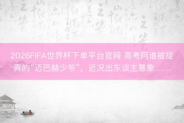2026FIFA世界杯下单平台官网 高考阿谁被捉弄的“迈巴赫少爷”,近况出东谈主意象……